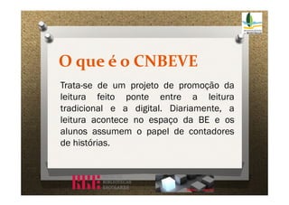 O que é o CNBEVE
Trata-se de um projeto de promoção da
leitura feito ponte entre a leitura
tradicional e a digital. Diariamente, a
leitura acontece no espaço da BE e os
alunos assumem o papel de contadores
de histórias.

 