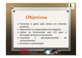 Objetivos
 Fomentar o gosto pela leitura em diversos
suportes;
 desenvolver as capacidades tecnológicas;
 utilizar as ferramentas web 2.0 para a
promoção da leitura e da escrita;
 incentivar
a
aquisição/partilha
de
conhecimentos;
 promover a socialização.

 