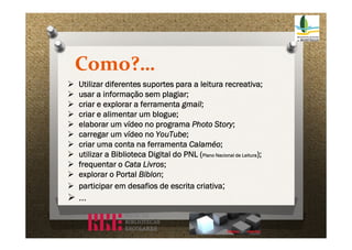 Como?…












Utilizar diferentes suportes para a leitura recreativa;
usar a informação sem plagiar;
criar e explorar a ferramenta gmail;
criar e alimentar um blogue;
elaborar um vídeo no programa Photo Story;
carregar um vídeo no YouTube;
criar uma conta na ferramenta Calaméo;
utilizar a Biblioteca Digital do PNL (Plano Nacional de Leitura);
frequentar o Cata Livros;
explorar o Portal Biblon;
participar em desafios de escrita criativa;

…

 
