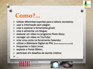 Como?…












Utilizar diferentes suportes para a leitura recreativa;
usar a informação sem plagiar;
criar e explorar a ferramenta gmail;
criar e alimentar um blogue;
elaborar um vídeo no programa Photo Story;
carregar um vídeo no YouTube;
criar uma conta na ferramenta Calaméo;
utilizar a Biblioteca Digital do PNL (Plano Nacional de Leitura);
frequentar o Cata Livros;
explorar o Portal Biblon;
participar em desafios de escrita criativa;

…

 