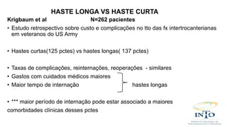 Krigbaum et al N=262 pacientes
• Estudo retrospectivo sobre custo e complicações no tto das fx intertrocanterianas
em veteranos do US Army
• Hastes curtas(125 pctes) vs hastes longas( 137 pctes)
• Taxas de complicações, reinternações, reoperações - similares
• Gastos com cuidados médicos maiores
• Maior tempo de internação hastes longas
• *** maior período de internação pode estar associado a maiores
comorbidades clínicas desses pctes
HASTE LONGA VS HASTE CURTA
 