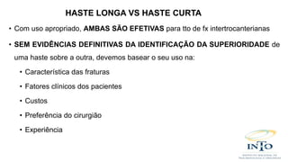 • Com uso apropriado, AMBAS SÃO EFETIVAS para tto de fx intertrocanterianas
• SEM EVIDÊNCIAS DEFINITIVAS DA IDENTIFICAÇÃO DA SUPERIORIDADE de
uma haste sobre a outra, devemos basear o seu uso na:
• Característica das fraturas
• Fatores clínicos dos pacientes
• Custos
• Preferência do cirurgião
• Experiência
HASTE LONGA VS HASTE CURTA
 
