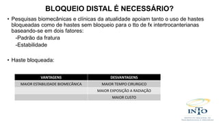 • Pesquisas biomecânicas e clínicas da atualidade apoiam tanto o uso de hastes
bloqueadas como de hastes sem bloqueio para o tto de fx intertrocanterianas
baseando-se em dois fatores:
-Padrão da fratura
-Estabilidade
• Haste bloqueada:
BLOQUEIO DISTAL É NECESSÁRIO?
VANTAGENS DESVANTAGENS
MAIOR ESTABILIDADE BIOMECÂNICA MAIOR TEMPO CIRURGICO
MAIOR EXPOSIÇÃO A RADIAÇÃO
MAIOR CUSTO
 
