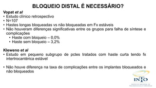 Vopat et al
• Estudo clínico retrospectivo
• N=107
• Hastes longas bloqueadas vs não bloqueadas em Fx estáveis
• Não houveram diferenças significativas entre os grupos para falha de síntese e
complicações
• Haste com bloqueio – 0,0%
• Haste sem bloqueio – 3,2%
Kleweno et al
• Estudo em pequeno subgrupo de pctes tratados com haste curta tendo fx
intertrocantérica estável
• Não houve diferença na taxa de complicações entre os implantes bloqueados e
não bloqueados
BLOQUEIO DISTAL É NECESSÁRIO?
 