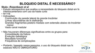 Skala –Rosenbaum et al
• Estudo retrospectivo que avaliou a necessidade do bloqueio distal em fx
intertrocanteriana com uso da haste curta
• N=118
• Indicações:
Cominuição da parede lateral do grande trocânter
Linhas secundárias de fx diafisárias
Grandes fragmentos póstero mediais com extensão abaixo do trocânter
menor
Vasto canal medular
• Não houveram diferenças significativas entre os grupos para:
Consolidação da fratura
Evolução radiológica
Resultado funcional
Frequência de complicações
• Portanto, baseado nessa pesquisa, o uso do bloqueio distal nas fx
estáveis NÃO É OBRIGATORIO
BLOQUEIO DISTAL É NECESSÁRIO?
 