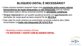 • Estes autores também tentaram fazer uma correlação entre esses valores
biomecânicos da haste bloqueada e a não bloqueada com os valores
observados sobre o fêmur proximal durante as atividades cotidianas
• Torque rotacional em um quadril saudável durante um agachamento sem
restrições de carga igual ao peso corporal foi de 28,2 N.m
• Este valor foi muito próximo ao encontrado na torção máxima até a falha
encontrados na haste não bloqueada 29,1±12,2 N.m
• Baseados nesses achados clínicos
• FX INSTÁVEIS = HASTE COM BLOQUEIO DISTAL
BLOQUEIO DISTAL É NECESSÁRIO?
 