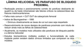 • Realização precisa e posicionamento correto do parafuso deslizante do
quadril ou da haste intramedular são fatores críticos na osteossíntese das
fraturas intertrocanterianas
• Falha mais comum = CUT OUT da cabeça/colo femoral
• Indice de Baumgaertner – 1995
• Diminuiu drasticamente as taxas de cut out caso seja respeitado
• Desenvolvimento de novos designs de parafusos proximais com intuito de
reduzir ainda mais as falhas de osteossíntese
• Atualmente, os modelos mais utilizados são parafusos de bloqueio padrão
e a lâmina helicoidal
• Estudos biomecânicos múltiplos avaliam a funcionalidade de cada
implante porém existem dados clínicos limitados que comparam os dois
modelos
LÂMINA HELICOIDAL VS PARAFUSO DE BLOQUEIO
PROXIMAL
 