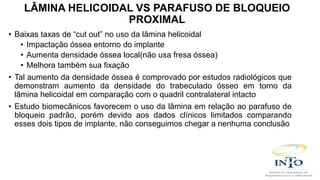 • Baixas taxas de “cut out” no uso da lâmina helicoidal
• Impactação óssea entorno do implante
• Aumenta densidade óssea local(não usa fresa óssea)
• Melhora também sua fixação
• Tal aumento da densidade óssea é comprovado por estudos radiológicos que
demonstram aumento da densidade do trabeculado ósseo em torno da
lâmina helicoidal em comparação com o quadril contralateral intacto
• Estudo biomecânicos favorecem o uso da lâmina em relação ao parafuso de
bloqueio padrão, porém devido aos dados clínicos limitados comparando
esses dois tipos de implante, não conseguimos chegar a nenhuma conclusão
LÂMINA HELICOIDAL VS PARAFUSO DE BLOQUEIO
PROXIMAL
 