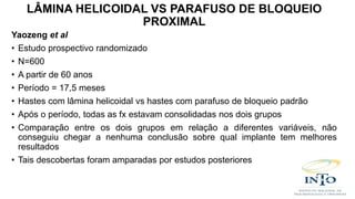 Yaozeng et al
• Estudo prospectivo randomizado
• N=600
• A partir de 60 anos
• Período = 17,5 meses
• Hastes com lâmina helicoidal vs hastes com parafuso de bloqueio padrão
• Após o período, todas as fx estavam consolidadas nos dois grupos
• Comparação entre os dois grupos em relação a diferentes variáveis, não
conseguiu chegar a nenhuma conclusão sobre qual implante tem melhores
resultados
• Tais descobertas foram amparadas por estudos posteriores
LÂMINA HELICOIDAL VS PARAFUSO DE BLOQUEIO
PROXIMAL
 