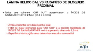 • Todos que sofreram “CUT OUT” apresentavam o ÍNDICE DE
BAUMGAERTNER > 2,5mm (29,4 ± 2,0mm)
• Ambos implantes tem desempenho igual
• Fator de maior relevância para “CUT OUT” é o controle radiológico do
ÍNDICE DE BAUMGAERTNER no intraoperatório abaixo de 2,5mm
• Experiência do cirurgião deve determinar a escolha do material
LÂMINA HELICOIDAL VS PARAFUSO DE BLOQUEIO
PROXIMAL
 