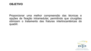 OBJETIVO
Proporcionar uma melhor compreensão das técnicas e
opções de fixação intramedular, permitindo que cirurgiões
otimizem o tratamento das fraturas intertrocantéricas do
quadril.
 