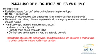 Kouvidis et al
• Resistência para “cut out” entre os implantes simples e duplo
• N= 10 ( 5 para cada)
• Modelos osteoporóticos com padrão de fratura intertrocanteriana instável
• Movimento de balanço biaxial representando a carga que atua no quadril numa
marcha normal
• Parafuso duplo teve os melhores resultados:
• Menor taxa de migração
• Suporta mais carga antes da falha
• Diminui taxa de colapso em varo e a rotação do colo
Resultados atualmente disponíveis, não definiram se um implante é melhor que
o outro, portanto ambos podem ser usados.
PARAFUSO DE BLOQUEIO SIMPLES VS DUPLO
 