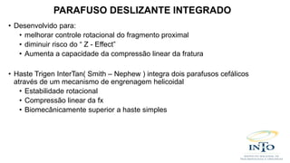 • Desenvolvido para:
• melhorar controle rotacional do fragmento proximal
• diminuir risco do “ Z - Effect”
• Aumenta a capacidade da compressão linear da fratura
• Haste Trigen InterTan( Smith – Nephew ) integra dois parafusos cefálicos
através de um mecanismo de engrenagem helicoidal
• Estabilidade rotacional
• Compressão linear da fx
• Biomecânicamente superior a haste simples
PARAFUSO DESLIZANTE INTEGRADO
 