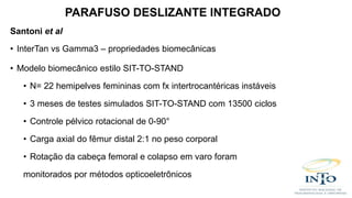 Santoni et al
• InterTan vs Gamma3 – propriedades biomecânicas
• Modelo biomecânico estilo SIT-TO-STAND
• N= 22 hemipelves femininas com fx intertrocantéricas instáveis
• 3 meses de testes simulados SIT-TO-STAND com 13500 ciclos
• Controle pélvico rotacional de 0-90°
• Carga axial do fêmur distal 2:1 no peso corporal
• Rotação da cabeça femoral e colapso em varo foram
monitorados por métodos opticoeletrônicos
PARAFUSO DESLIZANTE INTEGRADO
 