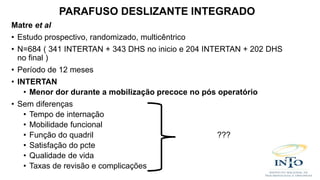 Matre et al
• Estudo prospectivo, randomizado, multicêntrico
• N=684 ( 341 INTERTAN + 343 DHS no inicio e 204 INTERTAN + 202 DHS
no final )
• Período de 12 meses
• INTERTAN
• Menor dor durante a mobilização precoce no pós operatório
• Sem diferenças
• Tempo de internação
• Mobilidade funcional
• Função do quadril ???
• Satisfação do pcte
• Qualidade de vida
• Taxas de revisão e complicações
PARAFUSO DESLIZANTE INTEGRADO
 