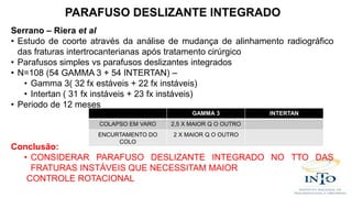 Serrano – Riera et al
• Estudo de coorte através da análise de mudança de alinhamento radiográfico
das fraturas intertrocanterianas após tratamento cirúrgico
• Parafusos simples vs parafusos deslizantes integrados
• N=108 (54 GAMMA 3 + 54 INTERTAN) –
• Gamma 3( 32 fx estáveis + 22 fx instáveis)
• Intertan ( 31 fx instáveis + 23 fx instáveis)
• Periodo de 12 meses
Conclusão:
• CONSIDERAR PARAFUSO DESLIZANTE INTEGRADO NO TTO DAS
FRATURAS INSTÁVEIS QUE NECESSITAM MAIOR
CONTROLE ROTACIONAL
GAMMA 3 INTERTAN
COLAPSO EM VARO 2,5 X MAIOR Q O OUTRO
ENCURTAMENTO DO
COLO
2 X MAIOR Q O OUTRO
PARAFUSO DESLIZANTE INTEGRADO
 