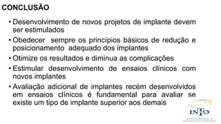 • Desenvolvimento de novos projetos de implante devem
ser estimulados
• Obedecer sempre os princípios básicos de redução e
posicionamento adequado dos implantes
• Otimize os resultados e diminua as complicações
• Estimular desenvolvimento de ensaios clínicos com
novos implantes
• Avaliação adicional de implantes recém desenvolvidos
em ensaios clínicos é fundamental para avaliar se
existe um tipo de implante superior aos demais
CONCLUSÃO
 