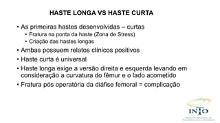 • As primeiras hastes desenvolvidas – curtas
• Fratura na ponta da haste (Zona de Stress)
• Criação das hastes longas
• Ambas possuem relatos clínicos positivos
• Haste curta é universal
• Haste longa exige a versão direita e esquerda levando em
consideração a curvatura do fêmur e o lado acometido
• Fratura pós operatória da diáfise femoral = complicação
HASTE LONGA VS HASTE CURTA
 