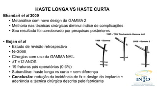 Bhandari et al 2009
• Metanálise com novo design da GAMMA 2
• Melhoria nas técnicas cirúrgicas diminui índice de complicações
• Seu resultado foi corroborado por pesquisas posteriores
• Bojan et al
• Estudo de revisão retrospectivo
• N=3066
• Cirurgias com uso da GAMMA NAIL
• ∆T =12 ANOS
• 19 fraturas pós operatórias (0,6%)
• Subanálise: haste longa vs curta = sem diferença
• Conclusão: redução da incidência de fx = design do implante +
aderência a técnica cirúrgica descrita pelo fabricante
HASTE LONGA VS HASTE CURTA
 