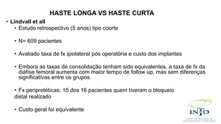 • Lindvall et all
• Estudo retrospectivo (5 anos) tipo coorte
• N= 609 pacientes
• Avaliado taxa de fx ipsilateral pós operatória e custo dos implantes
• Embora as taxas de consolidação tenham sido equivalentes, a taxa de fx da
diáfise femoral aumenta com maior tempo de follow up, mas sem diferenças
significativas entre os grupos
• Fx periprotéticas: 15 dos 16 pacientes quem tiveram o bloqueio
distal realizado
• Custo geral foi equivalente
HASTE LONGA VS HASTE CURTA
 