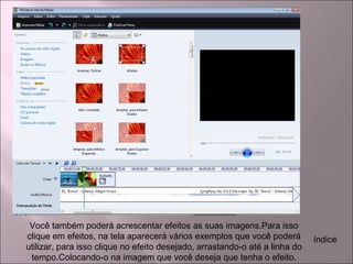 Você também poderá acrescentar efeitos as suas imagens.Para isso
clique em efeitos, na tela aparecerá vários exemplos que você poderá
utilizar, para isso clique no efeito desejado, arrastando-o até a linha do
tempo.Colocando-o na imagem que você deseja que tenha o efeito.
índice
 