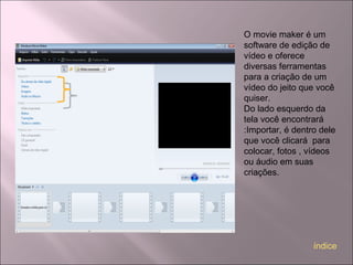 O movie maker é um
software de edição de
vídeo e oferece
diversas ferramentas
para a criação de um
vídeo do jeito que você
quiser.
Do lado esquerdo da
tela você encontrará
:Importar, é dentro dele
que você clicará para
colocar, fotos , vídeos
ou áudio em suas
criações.
índice
 