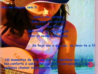 Não me imagino sem tiSem o teu carinho Sem esse teu sorrisoSem o teu olharSem estar no teu coraçãoSem os nossos momentosSe hoje sou o que sou, eu devo-te a ti!   Há momentos da vida em que nos sentimos mal…E o que nos conforta é saber que contamos com pessoas a que podemos chamar melhores amigas!
