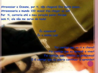 Atravessar o Oceano, por ti, não chegava! Era muito pouco…Atravessaria o mundo 100 vezes! Vou chegar ao sol!Por  ti, correria até o meu coração parar…Porquesem ti, ele não me serve de nada!És essencial!És a minha Luz!Foi contigo que eu ri e chorei!Foi contigo que eu aprendi a viver!Foi contigo que  afastei os problemas!E é contigo que eu queria continuar a aprender! 