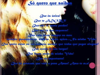 Só quero que saibasQue és única!Que te ADORO!Que não te quero perder!Que não te vou esquecer!Que vais estar sempre no meu coração, pensamentos, sonhos, olhos, mãos…Na minha Vida!Que quero estar no teu coração mesmo que tenha que pagar aluguer!Que nunca te vou largar!Que fazes parte de minha Vida!Que és importante!Que há pessoas que vale a pena Amar! Amo-te m.a!