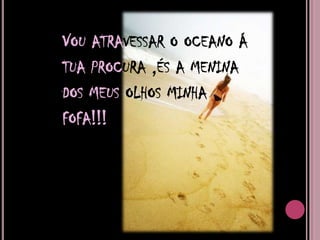Vou atravessar o oceano á tua procura ,és a menina dos meus olhos minha fofa!!!