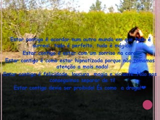Estar contigo é acordar num outro mundo em que tudo é surreal, tudo é perfeito, tudo é mágico!Estar contigo é estar com um sorriso na cara!Estar contigo é como estar hipnotizada porque não tomamos atenção a mais nada!Estar contigo é felicidade, loucura, magia e viciante…Não nos conseguimos separar de ti!Estar contigo devia ser proibido! És como  a droga!❤
