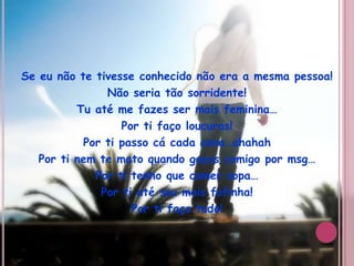 Se eu não te tivesse conhecido não era a mesma pessoa!Não seria tão sorridente!Tu até me fazes ser mais feminina…Por ti faço loucuras!Por ti passo cá cada cena…ahahahPor ti nem te mato quando gozas comigo por msg…Por ti tenho que comer sopa…Por ti até sou mais fofinha!Por ti faço tudo!