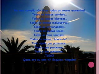 No meu coração vão ficar todos os nossos momentos!Todos os nossos sorrisos…Todas as nossas lágrimas…Todas as nossas maluqueiras…Todas as arranhadelas…Todas as piadas secas…Todos os teus sorrisos…Todos os nossos “Adoro-te”…Tudo aquilo que passamos…Tudo o que perdemos…Tudo o que ganhamos…TUDO!Quem era eu sem ti? Esquece, ninguém!