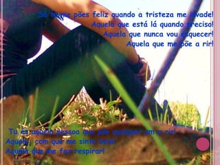 Só tu me pões feliz quando a tristeza me invade!Aquela que está lá quando preciso!Aquela que nunca vou esquecer! Aquela que me põe a rir!    Tu és aquela pessoa que põe qualquer um a rir! Aquela  com que me sinto bem! Aquela que me faz respirar!
