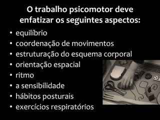 O trabalho psicomotor deve
enfatizar os seguintes aspectos:
• equilíbrio
• coordenação de movimentos
• estruturação do esquema corporal
• orientação espacial
• ritmo
• a sensibilidade
• hábitos posturais
• exercícios respiratórios
 