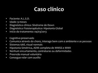 Caso clínico
• Paciente: A.L.S.D.
• Idade: 9 meses
• Diagnóstico clínico: Síndrome de Down
• Diagnóstico Fisioterapêutico: Hipotonia Global
• Início do tratamento: 04/03/2013
• Cognitivo preservado
• Comunica através do choro, interage bem com o ambiente e as pessoas
• Sistemas tátil, visual normais
• Hipotonia Simétrica, ADM completa de MMSS e MMII
• Nenhum encurtamento, contraturas ou deformidades
• Preensão manual voluntária
• Consegue rolar com auxílio
 
