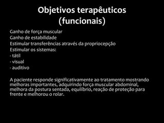 Objetivos terapêuticos
(funcionais)
Ganho de força muscular
Ganho de estabilidade
Estimular transferências através da propriocepção
Estimular os sistemas:
- tátil
- visual
- auditivo
A paciente responde significativamente ao tratamento mostrando
melhoras importantes, adquirindo força muscular abdominal,
melhora da postura sentada, equilíbrio, reação de proteção para
frente e melhorou o rolar.
 