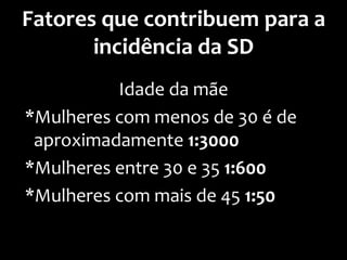 Fatores que contribuem para a
incidência da SD
Idade da mãe
*Mulheres com menos de 30 é de
aproximadamente 1:3000
*Mulheres entre 30 e 35 1:600
*Mulheres com mais de 45 1:50
 