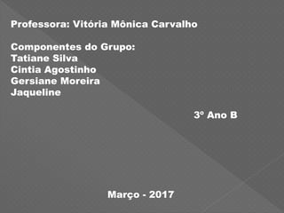 Professora: Vitória Mônica Carvalho
Componentes do Grupo:
Tatiane Silva
Cintia Agostinho
Gersiane Moreira
Jaqueline
3º Ano B
Março - 2017
 