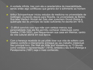  A vontade infinita, traz com ela a característica da insaciabilidade,
sendo então algo conflituoso que geraria dor e sofrimento ao homem
 Arthur Schopenhauer iniciou estudos de medicina na universidade de
Gottingen, mudando depois para filosofia, na universidade de Berlim.
Sua tese Vierfach Wutzel der Zats uber zurechern Grund (Sobre a
quádrupla raiz do princípio da razão suficiente) foi escrita em 1813.
 O difícil convívio com sua mãe com certeza marcou sua
personalidade mas ela lhe permitiu conhecer intelectuais como
Goethe (1749-1832), que frequentavam sua casa em Weimar, centro
da vida cultural alemã em sua época.
 Com a herança recebida do pai pôde viver sua vida de solteiro com
relativo conforto e inteiramente entregue ao seu trabalho intelectual.
Seu principal livro, Die Welt als Wille and Vorstellung ou "O Mundo
como vontade e representação" (1819), embora o seu livro Parerga e
Paraliponema (1851) seja o mais conhecido.
 