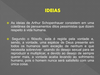  As ideias de Arthur Schopenhauer consistem em uma
coletânea de pensamentos ditos pessimistas que dizem
respeito à vida humana.
 Segundo o filósofo, esta é regida pela vontade e,
sendo, a vontade, uma espécie de Deus presente em
todos os humanos sem exceção de nenhum e que
necessita sobreviver usando do desejo sexual para se
reproduzir e multiplicar, e devido ao desejo de sempre
querer mais, a vontade acaba levando ao sofrimento
humano, pois o homem nunca será satisfeito com uma
única coisa.
 