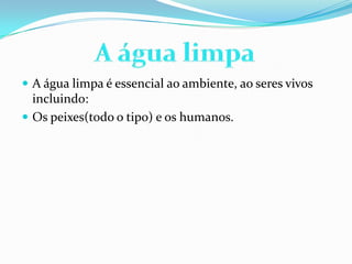  A água limpa é essencial ao ambiente, ao seres vivos
incluindo:
 Os peixes(todo o tipo) e os humanos.
 