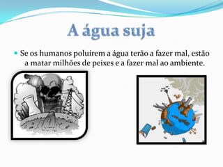  Se os humanos poluírem a água terão a fazer mal, estão
a matar milhões de peixes e a fazer mal ao ambiente.
 