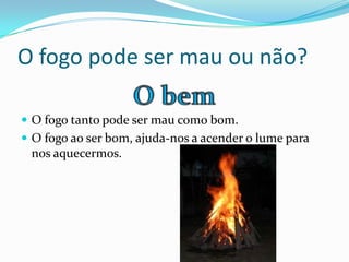 O fogo pode ser mau ou não?
 O fogo tanto pode ser mau como bom.
 O fogo ao ser bom, ajuda-nos a acender o lume para
nos aquecermos.
 