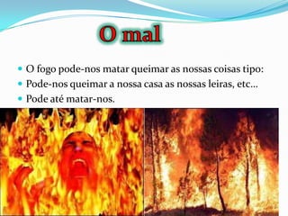  O fogo pode-nos matar queimar as nossas coisas tipo:
 Pode-nos queimar a nossa casa as nossas leiras, etc…
 Pode até matar-nos.
 