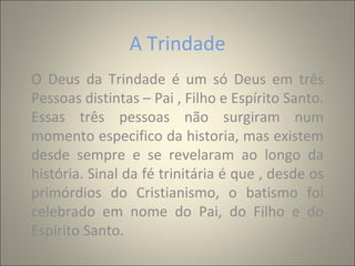 A Trindade
O Deus da Trindade é um só Deus em três
Pessoas distintas – Pai , Filho e Espírito Santo.
Essas três pessoas não surgiram num
momento especifico da historia, mas existem
desde sempre e se revelaram ao longo da
história. Sinal da fé trinitária é que , desde os
primórdios do Cristianismo, o batismo foi
celebrado em nome do Pai, do Filho e do
Espírito Santo.
 