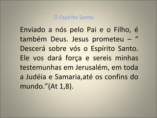 O Espírito Santo

Enviado a nós pelo Pai e o Filho, é
também Deus. Jesus prometeu – “
Descerá sobre vós o Espírito Santo.
Ele vos dará força e sereis minhas
testemunhas em Jerusalém, em toda
a Judéia e Samaria,até os confins do
mundo.”(At 1,8).
 