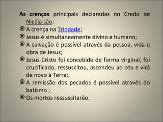 As crenças principais declaradas no Credo de
  Nicéia são:
 A crença na Trindade;
 Jesus é simultaneamente divino e humano;
 A salvação é possível através da pessoa, vida e
  obra de Jesus;
 Jesus Cristo foi concebido de forma virginal, foi
  crucificado, ressuscitou, ascendeu ao céu e virá
  de novo à Terra;
 A remissão dos pecados é possível através do
  batismo ;
 Os mortos ressuscitarão.
 
