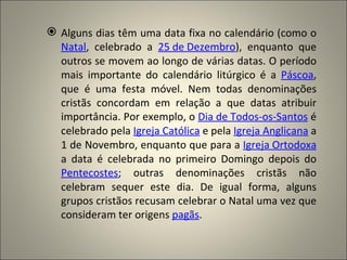  Alguns dias têm uma data fixa no calendário (como o
  Natal, celebrado a 25 de Dezembro), enquanto que
  outros se movem ao longo de várias datas. O período
  mais importante do calendário litúrgico é a Páscoa,
  que é uma festa móvel. Nem todas denominações
  cristãs concordam em relação a que datas atribuir
  importância. Por exemplo, o Dia de Todos-os-Santos é
  celebrado pela Igreja Católica e pela Igreja Anglicana a
  1 de Novembro, enquanto que para a Igreja Ortodoxa
  a data é celebrada no primeiro Domingo depois do
  Pentecostes; outras denominações cristãs não
  celebram sequer este dia. De igual forma, alguns
  grupos cristãos recusam celebrar o Natal uma vez que
  consideram ter origens pagãs.
 