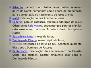  Advento: período constituído pelas quatro semanas
  antes do Natal, entendidas como época de preparação
  para a celebração do nascimento de Jesus Cristo;
 Natal: celebração do nascimento de Jesus;
 Epifania: para os católicos, celebra a adoração de Jesus
  Cristo pelos Reis Magos, enquanto que para os cristãos
  ortodoxos o seu batismo. Acontece doze dias após o
  Natal;
 Sexta-feira Santa: morte de Jesus,
 Domingo de Páscoa: ressurreição de Jesus;
 Ascensão:ascensão de Jesus ao céu. Acontece quarenta
  dias após o Domingo de Páscoa;
 Pentecostes: celebração do aparecimento do Espírito
  Santo aos cristãos. Ocorre cinquenta dias após o
  Domingo de Páscoa.
 